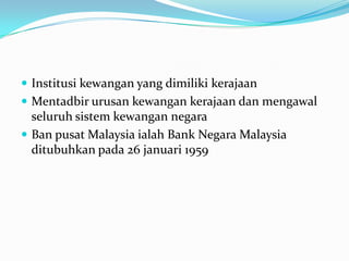  Institusi kewangan yang dimiliki kerajaan
 Mentadbir urusan kewangan kerajaan dan mengawal
  seluruh sistem kewangan negara
 Ban pusat Malaysia ialah Bank Negara Malaysia
  ditubuhkan pada 26 januari 1959
 