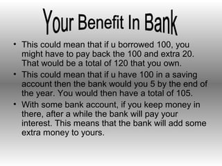 • This could mean that if u borrowed 100, you
might have to pay back the 100 and extra 20.
That would be a total of 120 that you own.
• This could mean that if u have 100 in a saving
account then the bank would you 5 by the end of
the year. You would then have a total of 105.
• With some bank account, if you keep money in
there, after a while the bank will pay your
interest. This means that the bank will add some
extra money to yours.
 