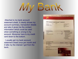 Attached is my bank account
statement sheet. It clearly shows my
account summary, transaction details
and also it gives me the contact
information which could be used
when something is wrong in my
account. Moreover here is my credit
card down to the bottom.
I usually get my bank account
statement sheet once per month and
it tells my the interest I got from the
bank.
 