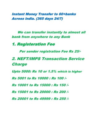 Instant Money Transfer to 60+banks
Across india. (365 days 24/7)
We can transfer instantly to almost all
bank from anywhere to any Bank
1. Registeration Fee
Per sender registration Fee Rs 25/-
2. NEFT/IMPS Transaction Service
Charge
Upto 5000: Rs 10 or 1.5% which is higher
Rs 5001 to Rs 10000 : Rs 100 /-
Rs 10001 to Rs 15000 : Rs 150 /-
Rs 15001 to Rs 20000 : Rs 200 /-
Rs 20001 to Rs 49999 : Rs 250 /-
 