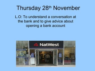 Thursday 28th November
L.O: To understand a conversation at
the bank and to give advice about
opening a bank account

 