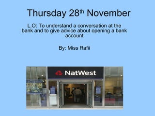 Thursday 28th November
L.O: To understand a conversation at the
bank and to give advice about opening a bank
account
By: Miss Rafii

 