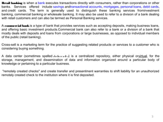 Retail banking is when a bank executes transactions directly with consumers, rather than corporations or other
banks. Services offered include savings andtransactional accounts, mortgages, personal loans, debit cards,
and credit cards. The term is generally used to distinguish these banking services frominvestment
banking, commercial banking or wholesale banking. It may also be used to refer to a division of a bank dealing
with retail customers and can also be termed as Personal Banking services.
A commercial bank is a type of bank that provides services such as accepting deposits, making business loans,
and offering basic investment products.Commercial bank can also refer to a bank or a division of a bank that
mostly deals with deposits and loans from corporations or large businesses, as opposed to individual members
of the public (retail banking).
Cross-sell is a marketing term for the practice of suggesting related products or services to a customer who is
considering buying something.
A data center (sometimes spelled d a ta c e nte r) is a centralized repository, either physical orvirtual, for the
storage, management, and dissemination of data and information organized around a particular body of
knowledge or pertaining to a particular business. 
 "remotely created checks" and create transfer and presentment warranties to shift liability for an unauthorized
remotely created check to the institution where it is first deposited.

3

 
