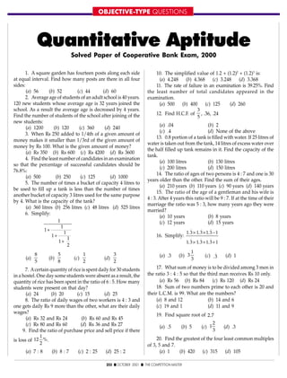 OBJECTIVE-TYPE QUESTIONS
253 s OCTOBER 2001 s THE COMPETITION MASTER
Quantitative Aptitude
1. A square garden has fourteen posts along each side
at equal interval. Find how many posts are there in all four
sides:
(a) 56 (b) 52 (c) 44 (d) 60
2. Average age of students of an adult school is 40 years.
120 new students whose average age is 32 years joined the
school. As a result the average age is decreased by 4 years.
Find the number of students of the school after joining of the
new students:
(a) 1200 (b) 120 (c) 360 (d) 240
3. When Rs 250 added to 1/4th of a given amount of
money makes it smaller than 1/3rd of the given amount of
money by Rs 100. What is the given amount of money?
(a) Rs 350 (b) Rs 600 (c) Rs 4200 (d) Rs 3600
4. Find the least number of candidates in an examination
so that the percentage of successful candidates should be
76.8%:
(a) 500 (b) 250 (c) 125 (d) 1000
5. The number of times a bucket of capacity 4 litres to
be used to fill up a tank is less than the number of times
another bucket of capacity 3 litres used for the same purpose
by 4. What is the capacity of the tank?
(a) 360 litres (b) 256 litres (c) 48 litres (d) 525 litres
6. Simplify:
1
1
1
1
1
1
1
2
+
+
+
(a)
8
5
(b)
5
8
(c)
1
2
(d)
3
2
7. Acertain quantity of rice is spent daily for 30 students
in a hostel. One day some students were absent as a result, the
quantity of rice has been spent in the ratio of 6 : 5. How many
students were present on that day?
(a) 24 (b) 20 (c) 15 (d) 25
8. The ratio of daily wages of two workers is 4 : 3 and
one gets daily Rs 9 more than the other, what are their daily
wages?
(a) Rs 32 and Rs 24 (b) Rs 60 and Rs 45
(c) Rs 80 and Rs 60 (d) Rs 36 and Rs 27
9. Find the ratio of purchase price and sell price if there
is loss of 12
1
2
%.
(a) 7 : 8 (b) 8 : 7 (c) 2 : 25 (d) 25 : 2
10. The simplified value of 1.2 + (1.2)2
+ (1.2)3
is:
(a) 4.248 (b) 4.368 (c) 3.248 (d) 3.368
11. The rate of failure in an examination is 39.25%. Find
the least number of total candidates appeared in the
examination.
(a) 500 (b) 400 (c) 125 (d) 260
12. Find H.C.F. of
3
5
, .36, .24
(a) .04 (b) 2
(c) .4 (d) None of the above
13. 0.8 portion of a tank is filled with water. If 25 litres of
water is taken out from the tank, 14 litres of excess water over
the half filled up tank remains in it. Find the capacity of the
tank.
(a) 100 litres (b) 130 litres
(c) 200 litres (d) 150 litres
14. The ratio of ages of two persons is 4 : 7 and one is 30
years older than the other. Find the sum of their ages.
(a) 210 years (b) 110 years (c) 90 years (d) 140 years
15. The ratio of the age of a gentleman and his wife is
4 : 3. After 4 years this ratio will be 9 : 7. If at the time of their
marriage the ratio was 5 : 3, how many years ago they were
married?
(a) 10 years (b) 8 years
(c) 12 years (d) 15 years
16. Simplify:
1 3 1 3 1 3 1
1 3 1 3 1 3 1
. . .
. . .
. . .
. . .
× × −
× + +
(a) .3 (b) 3
1
3
(c) .
.
3 (d) 1
17. What sum of money is to be divided among 3 men in
the ratio 3 : 4 : 5 so that the third man receives Rs 10 only.
(a) Rs 56 (b) Rs 84 (c) Rs 120 (d) Rs 24
18. Sum of two numbers prime to each other is 20 and
their L.C.M. is 99. What are the numbers?
(a) 8 and 12 (b) 14 and 6
(c) 19 and 1 (d) 11 and 9
19. Find square root of 2 7.
.
(a) .5 (b) 5 (c) 1
2
3
(d) .3
20. Find the greatest of the four least common multiples
of 3, 5 and 7.
(a) 1 (b) 420 (c) 315 (d) 105
Solved Paper of Cooperative Bank Exam, 2000
 