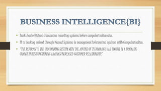• Banks had efficient transaction recording systems before computerization also.
• BI in banking evolved through Manual Systems to management Information systems with Computerization.
• “THE REFORMS TO THE OLD BANKING SYSTEM WITH THE ADVENT OF TECHNOLOGY HAS BOUGHT IN A DRAMATIC
CHANGE IN ITS FUNCTIONING ANd HAS INCREASED CUSTOMER RELATIONSHIP.”
 