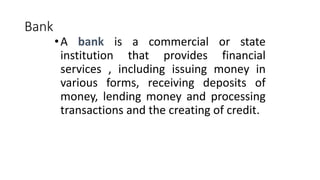 Bank
•A bank is a commercial or state
institution that provides financial
services , including issuing money in
various forms, receiving deposits of
money, lending money and processing
transactions and the creating of credit.
 