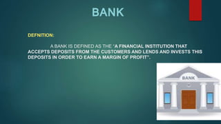 DEFNITION:
A BANK IS DEFINED AS THE “A FINANCIAL INSTITUTION THAT
ACCEPTS DEPOSITS FROM THE CUSTOMERS AND LENDS AND INVESTS THIS
DEPOSITS IN ORDER TO EARN A MARGIN OF PROFIT”.
BANK
 