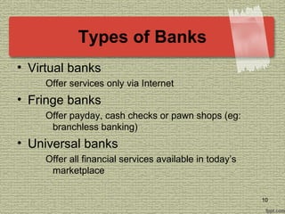 Types of Banks
• Virtual banks
Offer services only via Internet
• Fringe banks
Offer payday, cash checks or pawn shops (eg:
branchless banking)
• Universal banks
Offer all financial services available in today’s
marketplace
10
 