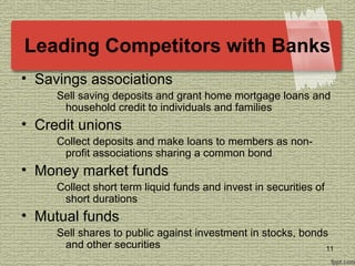 Leading Competitors with Banks
• Savings associations
Sell saving deposits and grant home mortgage loans and
household credit to individuals and families
• Credit unions
Collect deposits and make loans to members as non-
profit associations sharing a common bond
• Money market funds
Collect short term liquid funds and invest in securities of
short durations
• Mutual funds
Sell shares to public against investment in stocks, bonds
and other securities 11
 