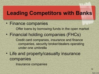 Leading Competitors with Banks
• Finance companies
Offer loans by borrowing funds in the open market
• Financial holding companies (FHCs)
Credit card companies, insurance and finance
companies, security broker/dealers operating
under one umbrella
• Life and property/casualty insurance
companies
Insurance companies
13
 
