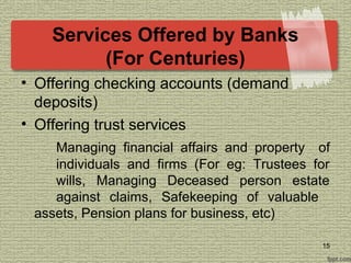 Services Offered by Banks
(For Centuries)
• Offering checking accounts (demand
deposits)
• Offering trust services
Managing financial affairs and property of
individuals and firms (For eg: Trustees for
wills, Managing Deceased person estate
against claims, Safekeeping of valuable
assets, Pension plans for business, etc)
15
 