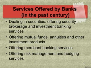 Services Offered by Banks
(in the past century)
• Dealing in securities: offering security
brokerage and investment banking
services
• Offering mutual funds, annuities and other
investment products
• Offering merchant banking services
• Offering risk management and hedging
services
17
 