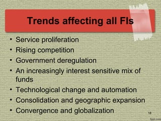 Trends affecting all FIs
• Service proliferation
• Rising competition
• Government deregulation
• An increasingly interest sensitive mix of
funds
• Technological change and automation
• Consolidation and geographic expansion
• Convergence and globalization 18
 