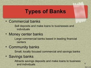 Types of Banks
• Commercial banks
Sell deposits and make loans to businesses and
individuals
• Money center banks
Large commercial banks based in leading financial
centers
• Community banks
Small, locally focused commercial and savings banks
• Savings banks
Attracts savings deposits and make loans to business
and individuals 5
 