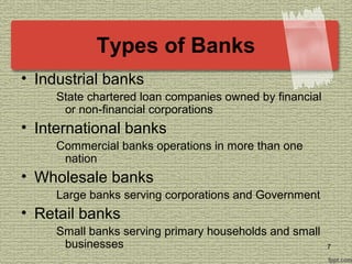Types of Banks
• Industrial banks
State chartered loan companies owned by financial
or non-financial corporations
• International banks
Commercial banks operations in more than one
nation
• Wholesale banks
Large banks serving corporations and Government
• Retail banks
Small banks serving primary households and small
businesses 7
 
