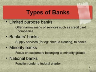 Types of Banks
• Limited purpose banks
Offer narrow menu of services such as credit card
companies
• Bankers’ banks
Supply services (for eg: cheque clearing) to banks
• Minority banks
Focus on customers belonging to minority groups
• National banks
Function under a federal charter
8
 