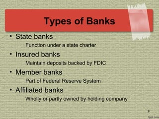Types of Banks
• State banks
Function under a state charter
• Insured banks
Maintain deposits backed by FDIC
• Member banks
Part of Federal Reserve System
• Affiliated banks
Wholly or partly owned by holding company
9
 