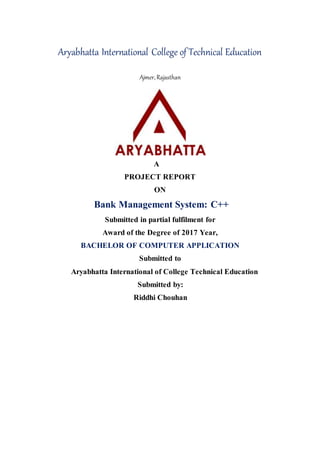 Aryabhatta International College of Technical Education
Ajmer, Rajasthan
A
PROJECT REPORT
ON
Bank Management System: C++
Submitted in partial fulfilment for
Award of the Degree of 2017 Year,
BACHELOR OF COMPUTER APPLICATION
Submitted to
Aryabhatta International of College Technical Education
Submitted by:
Riddhi Chouhan
 