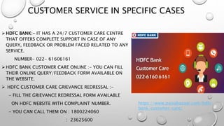 CUSTOMER SERVICE IN SPECIFIC CASES
 HDFC BANK:- IT HAS A 24/7 CUSTOMER CARE CENTRE
THAT OFFERS COMPLETE SUPPORT IN CASE OF ANY
QUERY, FEEDBACK OR PROBLEM FACED RELATED TO ANY
SERVICE.
NUMBER- 022- 61606161
 HDFC BANK CUSTOMER CARE ONLINE :- YOU CAN FILL
THEIR ONLINE QUERY/FEEDBACK FORM AVAILABLE ON
THE WEBSITE.
 HDFC CUSTOMER CARE GRIEVANCE REDRESSAL :-
- FILL THE GRIEVANCE REDRESSAL FORM AVAILABLE
ON HDFC WEBSITE WITH COMPLAINT NUMBER.
- YOU CAN CALL THEM ON : 1800224060
: 23625600
https://www.paisabazaar.com/hdfc-
bank/customer-care/
 