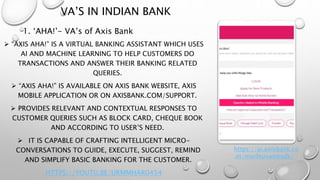 VA’S IN INDIAN BANK
 “AXIS AHA!” IS A VIRTUAL BANKING ASSISTANT WHICH USES
AI AND MACHINE LEARNING TO HELP CUSTOMERS DO
TRANSACTIONS AND ANSWER THEIR BANKING RELATED
QUERIES.
 “AXIS AHA!” IS AVAILABLE ON AXIS BANK WEBSITE, AXIS
MOBILE APPLICATION OR ON AXISBANK.COM/SUPPORT.
 PROVIDES RELEVANT AND CONTEXTUAL RESPONSES TO
CUSTOMER QUERIES SUCH AS BLOCK CARD, CHEQUE BOOK
AND ACCORDING TO USER’S NEED.
 IT IS CAPABLE OF CRAFTING INTELLIGENT MICRO-
CONVERSATIONS TO GUIDE, EXECUTE, SUGGEST, REMIND
AND SIMPLIFY BASIC BANKING FOR THE CUSTOMER.
HTTPS://YOUTU.BE/URMMHAR0454
1. ‘AHA!’- VA’s of Axis Bank
https://ai.axisbank.co
.in/morfeuswebsdk/
 