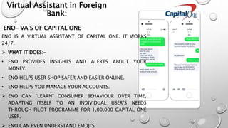 ENO- VA’S OF CAPITAL ONE
ENO IS A VIRTUAL ASSISTANT OF CAPITAL ONE. IT WORKS
24/7.
 WHAT IT DOES:-
• ENO PROVIDES INSIGHTS AND ALERTS ABOUT YOUR
MONEY.
• ENO HELPS USER SHOP SAFER AND EASIER ONLINE.
• ENO HELPS YOU MANAGE YOUR ACCOUNTS.
 ENO CAN “LEARN” CONSUMER BEHAVIOUR OVER TIME,
ADAPTING ITSELF TO AN INDIVIDUAL USER’S NEEDS
THROUGH PILOT PROGRAMME FOR 1,00,000 CAPITAL ONE
USER.
 ENO CAN EVEN UNDERSTAND EMOJI'S.
Virtual Assistant in Foreign
Bank:
 
