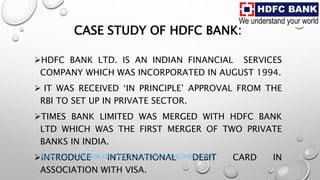 CASE STUDY OF HDFC BANK:
HDFC BANK LTD. IS AN INDIAN FINANCIAL SERVICES
COMPANY WHICH WAS INCORPORATED IN AUGUST 1994.
 IT WAS RECEIVED ‘IN PRINCIPLE’ APPROVAL FROM THE
RBI TO SET UP IN PRIVATE SECTOR.
TIMES BANK LIMITED WAS MERGED WITH HDFC BANK
LTD WHICH WAS THE FIRST MERGER OF TWO PRIVATE
BANKS IN INDIA.
INTRODUCE INTERNATIONAL DEBIT CARD IN
ASSOCIATION WITH VISA.
https://v1.hdfcbank.com/htdocs/common/eva/index.html
 
