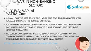 VA’S IN NON-BANKING
SECTOR:
YUVA ALLOWS THE USER TO USE BOTH VOICE AND TEXT TO COMMUNICATE WITH
YUVA AND COMPLETE THE BOOKING ON THE GO.
YUVA ENABLES INTUITIVE CUSTOMER INTERACTION IN A RELATIVELY HUMAN-LIKE
WAY, ANSWERING QUESTIONS RELATED TO FLIGHT BOOKINGS AND PROVIDING
EXPERTISE IN REAL TIME.
 NO LONGER DO CUSTOMERS NEED TO SEARCH THROUGH CONTENT ON THE
COMPANY’S WEBSITE, INSTEAD THEY CAN NOW INTERACT DIRECTLY WITH YUVA
AND UNCOVER THE INFORMATION THEY NEED IN AN INSTANT.
HTTPS://WWW.YATRA.COM/ONLINE/YT-LAUNCHES-YUVA
1. YUVA: VA’s of
YATRA.Com
 