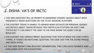 2. DISHA: VA’S OF IRCTC
THIS NEW ASSISTANT WILL BE PROMPT IN ANSWERING GENERIC QUERIES ABOUT MOST
FREQUENTLY ASKED QUESTIONS ON THE TICKET BOOKING PLATFORM.
THE CHATBOT 'DISHA' IS UNABLE TO ANSWER MORE DETAILED OR PERSONAL QUERIES
LIKE DETAILS ABOUT TRAINS BETWEEN TWO PARTICULAR STATIONS OR EXACT PNR
STATUS BUT IT CAN DIRECT THE USER TO THE PAGE WHERE THE QUERY CAN BE
RESOLVED.
THE CHATBOT HAS VARIOUS PRESET QUESTIONS THAT POP UP WHEN THE USER STARTS
TYPING. IF THERE'S NO MATCHING QUESTION, THE USER CAN TYPE THE ENTIRE PHRASE
AND PRESS ENTER.
IF THE USER DOESN'T FIND RELEVANT INFORMATION, THEY CAN LEAVE FEEDBACK AND
EVEN DOWN VOTE THE SUGGESTIONS.
 