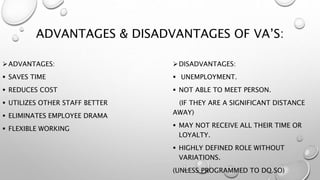 ADVANTAGES & DISADVANTAGES OF VA’S:
ADVANTAGES:
 SAVES TIME
 REDUCES COST
 UTILIZES OTHER STAFF BETTER
 ELIMINATES EMPLOYEE DRAMA
 FLEXIBLE WORKING
DISADVANTAGES:
 UNEMPLOYMENT.
 NOT ABLE TO MEET PERSON.
(IF THEY ARE A SIGNIFICANT DISTANCE
AWAY)
 MAY NOT RECEIVE ALL THEIR TIME OR
LOYALTY.
 HIGHLY DEFINED ROLE WITHOUT
VARIATIONS.
(UNLESS PROGRAMMED TO DO SO)
 