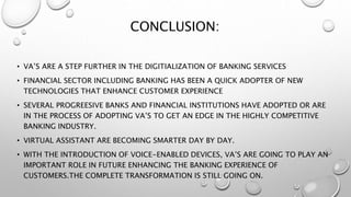 CONCLUSION:
• VA’S ARE A STEP FURTHER IN THE DIGITIALIZATION OF BANKING SERVICES
• FINANCIAL SECTOR INCLUDING BANKING HAS BEEN A QUICK ADOPTER OF NEW
TECHNOLOGIES THAT ENHANCE CUSTOMER EXPERIENCE
• SEVERAL PROGREESIVE BANKS AND FINANCIAL INSTITUTIONS HAVE ADOPTED OR ARE
IN THE PROCESS OF ADOPTING VA’S TO GET AN EDGE IN THE HIGHLY COMPETITIVE
BANKING INDUSTRY.
• VIRTUAL ASSISTANT ARE BECOMING SMARTER DAY BY DAY.
• WITH THE INTRODUCTION OF VOICE-ENABLED DEVICES, VA’S ARE GOING TO PLAY AN
IMPORTANT ROLE IN FUTURE ENHANCING THE BANKING EXPERIENCE OF
CUSTOMERS.THE COMPLETE TRANSFORMATION IS STILL GOING ON.
 