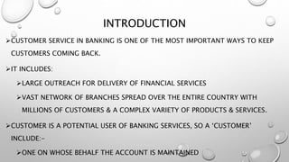 INTRODUCTION
CUSTOMER SERVICE IN BANKING IS ONE OF THE MOST IMPORTANT WAYS TO KEEP
CUSTOMERS COMING BACK.
IT INCLUDES:
LARGE OUTREACH FOR DELIVERY OF FINANCIAL SERVICES
VAST NETWORK OF BRANCHES SPREAD OVER THE ENTIRE COUNTRY WITH
MILLIONS OF CUSTOMERS & A COMPLEX VARIETY OF PRODUCTS & SERVICES.
CUSTOMER IS A POTENTIAL USER OF BANKING SERVICES, SO A ‘CUSTOMER’
INCLUDE:-
ONE ON WHOSE BEHALF THE ACCOUNT IS MAINTAINED
 