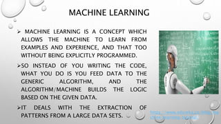 MACHINE LEARNING
 MACHINE LEARNING IS A CONCEPT WHICH
ALLOWS THE MACHINE TO LEARN FROM
EXAMPLES AND EXPERIENCE, AND THAT TOO
WITHOUT BEING EXPLICITLY PROGRAMMED.
SO INSTEAD OF YOU WRITING THE CODE,
WHAT YOU DO IS YOU FEED DATA TO THE
GENERIC ALGORITHM, AND THE
ALGORITHM/MACHINE BUILDS THE LOGIC
BASED ON THE GIVEN DATA.
IT DEALS WITH THE EXTRACTION OF
PATTERNS FROM A LARGE DATA SETS.
https://www.edureka.co/blog/ma
chine-learning-tutorial/
 