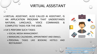 VIRTUAL ASSISTANT
VIRTUAL ASSISTANT, ALSO CALLED AI ASSISTANT, IS
AN APPLICATION PROGRAM THAT UNDERSTANDS
NATURAL LANGUAGE, VOICE COMMANDS &
COMPLETES TASKS FOR THE USER.
VA’S PERFORM SUCH TASKS:
SOCIAL MEDIA MANAGEMENT.
MANAGING CALENDARS, APPOINTMENT AND EMAILS.
PERSONAL TASKS LIKE BOOKING HOTELS AND
RESTAURANT.
https://searchcustomerexperien
ce.techtarget.com/definition/virt
ual-assistant-AI-assistant
 