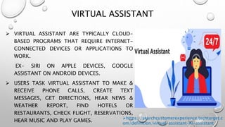 VIRTUAL ASSISTANT
 VIRTUAL ASSISTANT ARE TYPICALLY CLOUD-
BASED PROGRAMS THAT REQUIRE INTERNET-
CONNECTED DEVICES OR APPLICATIONS TO
WORK.
EX- SIRI ON APPLE DEVICES, GOOGLE
ASSISTANT ON ANDROID DEVICES.
 USERS TASK VIRTUAL ASSISTANT TO MAKE &
RECEIVE PHONE CALLS, CREATE TEXT
MESSAGES, GET DIRECTIONS, HEAR NEWS &
WEATHER REPORT, FIND HOTELS OR
RESTAURANTS, CHECK FLIGHT, RESERVATIONS,
HEAR MUSIC AND PLAY GAMES.
https://searchcustomerexperience.techtarget.c
om/definition/virtual-assistant-AI-assistant
 