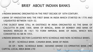 BRIEF ABOUT INDIAN BANKS
INDIAN BANKING ORIGINATED IN THE FIRST DECADE OF 18TH CENTURY.
BANK OF HINDUSTAN WAS THE FIRST BANK IN INDIA WHICH STARTED IN 1770 AND
LIQUIDATED BETWEEN 1829-32.
THE OLDEST BANK STILL IN EXISTENCE IN INDIA ORIGINATED AS THE BANK OF
CALCUTTA IN JUNE 1806. BANK OF BENGAL, BANK OF BOMBAY AND BANK OF
MADRAS MERGED IN 1921 TO FORM IMPERIAL BANK OF INDIA, WHICH WAS
CONVERTED AS SBI IN 1955.
INDIAN BANKING SECTOR CLASSIFIED INTO SCHEDULE AND NON-SCHEDULE BANKS.
EX OF:- SCHEDULE BANK- CANARA BANK, BANK OF INDIA
EX OF:- NON- SCHEDULE BANK- AKHAND ANAND CO-OPERATIVE BANK LTD,
CAPITAL LOCAL AREA BANK LTD
https://en.wikipedia.org/wiki/Banking_in_
 