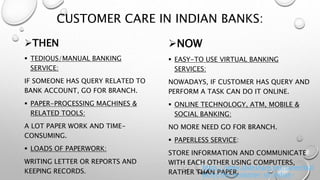 CUSTOMER CARE IN INDIAN BANKS:
THEN
 TEDIOUS/MANUAL BANKING
SERVICE:
IF SOMEONE HAS QUERY RELATED TO
BANK ACCOUNT, GO FOR BRANCH.
 PAPER-PROCESSING MACHINES &
RELATED TOOLS:
A LOT PAPER WORK AND TIME-
CONSUMING.
 LOADS OF PAPERWORK:
WRITING LETTER OR REPORTS AND
KEEPING RECORDS.
NOW
 EASY-TO USE VIRTUAL BANKING
SERVICES:
NOWADAYS, IF CUSTOMER HAS QUERY AND
PERFORM A TASK CAN DO IT ONLINE.
 ONLINE TECHNOLOGY, ATM, MOBILE &
SOCIAL BANKING:
NO MORE NEED GO FOR BRANCH.
 PAPERLESS SERVICE:
STORE INFORMATION AND COMMUNICATE
WITH EACH OTHER USING COMPUTERS,
RATHER THAN PAPER.
https://www.slideshare.net/careerbuil
derin/the-evolution-of-indian-
 