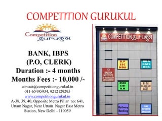 COMPETITION GURUKUL
BANK, IBPS
(P.O, CLERK)
Duration :- 4 months
Months Fees :- 10,000 /-
contact@competitiongurukul.in
011-65495934, 9212129295
www.competitiongurukul.in
A-38, 39, 40, Opposite Metro Pillar no: 641,
Uttam Nagar, Near Uttam Nagar East Metro
Station, New Delhi - 110059
 