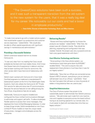 “The Qwest/Cisco solutions have been such a success,
and it was such a transparent transition from the old system
to the new system for the users, that it was a really big deal
for my career. We noticeably cut our costs and had a boost
in employee productivity.”
— Danä DeVol, Director of Information Technology, Bank and Office Interiors
“It made more sense to go with a modern phone system
that would better support our productivity and customer
service objectives,” stated DeVol. “We would also
be able to offset capital expenditures with significant
savings in maintenance and administration.”
Providing a Successful Solution
DeVol’s extensive research led him to choose
CenturyLink.
“It was very clear from my reading that Cisco would
probably be the best and most stable choice. And I knew
that Qwest had a lot of experience in telecom and that
they’ve been working with Cisco for some time. My
other vendor didn’t have that kind of relationship with
Cisco.”
DeVol’s team worked with CenturyLink’s Cisco Gold
Certified engineers to implement a standardized IP-
based phone system at the firm’s five Washington State
locations. Each site utilizes the CenturyLink IQ™
Private
Port service for data and voice over IP communications.
Because the service features on-net calling among the
five offices, long-distance fees do not apply.
Additionally, CenturyLink experts installed and
configured the Cisco Unified Communications Manager
to administer and support call traffic. To allow employees
flexible options to access their voice messages, they
deployed the Cisco Unified Messaging Gateway. In order
to keep things simple, DeVol standardized on two Cisco
Unified IP Phone models to meet the unique needs
of executives, managers and employees across the
enterprise.
Delivering Results*
“Qwest and Cisco worked together to choose the
products we needed,” stated DeVol. “After that, the
project was all in Qwest’s hands. They did all the
planning, engineering and configuration that was
needed. Overall, the project was very successful and we
had a very good experience with them.”
Cost-Effective Technology and Service
“Since putting in the Cisco phone system, our
maintenance costs have gone down by $10,000,”
recalled DeVol. “The cost to acquire new and
replacement Cisco phones is much less than it was for
our legacy system.”
Additionally, “Now that our offices are connected across
Qwest’s MPLS network, everything is just an intercom
call between two of our offices,” said DeVol. “Over
the next five years that will save us many thousands of
dollars in long-distance fees we used to pay.”
Simplified Administration
The Cisco IP phone system has proven to be
substantially easier to administrate than DeVol’s previous
solution. “We administer each node from one machine
now and it applies to everyone across the board without
having to do anything special for our remote sites. It’s
much easier to deal with and takes less time than our
legacy solution.”
(continued on back cover)
*These results are unique to this entity and should not be considered an indication of
the amount of savings or improvements, if any, that may be realized by any other entity
subscribing to comparable services.
 