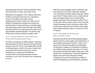regulating banks and their holding companies.” Wow,
stop the presses. In other news, water is wet.
Meanwhile, the regulators—Fed, Treasury, FDIC, OCC,
FinCEN—are all performing their own interpretive
dances of oversight. Each claims unique
superpowers but often cancels each other out in a
tangle of contradictory mandates and century-old
byzantine rules. It’s like watching an orchestra where
the violinist plays death metal, the flutist wants EDM,
and the drummer’s on strike because the others won’t
play that Bach sonata backwards. The result? A big,
off-key mess. But hey, at least it’s “stable,” right?
Act II: The SVB Debacle, or How to Blame the
Victim While Sounding Super Smart
Summer’s commentary on SVB’s collapse: “Opening a
bank that takes short-term deposits and invests them
long-term is dumb.” Oh my, such insight! Next he’ll tell
us that putting your hand in a fire burns. Except, dear
Larry, wasn’t that the entire premise of modern
banking for, oh, a century or two? Maturity
transformation is the bread and butter of these
institutions—until it isn’t. And when it isn’t, apparently
it’s news.
SVB had no grand strategy. It was complacent, lazy,
and coasting on the Silicon Valley hype. Shocker.
Then, when they stumbled, people screamed: “Where
was the Fed?” Indeed, where was our mighty central
bank, that gallant knight sworn to slay liquidity
dragons and keep rumor-driven panic at bay? Turns
out the Fed’s role is mostly to stand in the corner like
a bashful teenager at prom, refusing to dance. Why
would it stop a systemic panic when it could simply
wag its finger afterward, saying, “I told you so” (even
if it didn’t)?
Act III: The Regulators’ Masquerade
Ball—Everyone’s Invited!
Summers (and all the rest of these dignified sages)
pretend that the current system was handed down on
stone tablets by the gods of finance. Truth is, it’s a
patchwork of historical accidents and half-baked
compromises. Imagine the Constitution of banking
was drafted during a drunken frat party in 1917 and
has only been amended by adding sticky notes in the
margins for a hundred years. The result? Regulators
tripping over each other’s feet, bank holding
companies that can’t hold anything but confusion,
and the Fed peeking out the window like a paranoid
 