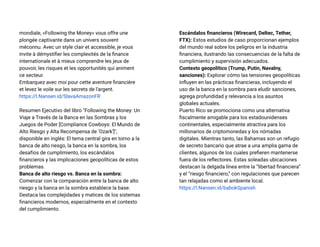 mondiale, «Following the Money» vous offre une
plongée captivante dans un univers souvent
méconnu. Avec un style clair et accessible, je vous
invite à démystifier les complexités de la finance
internationale et à mieux comprendre les jeux de
pouvoir, les risques et les opportunités qui animent
ce secteur.
Embarquez avec moi pour cette aventure financière
et levez le voile sur les secrets de l'argent.
https://l.Nansen.id/SlavaAmazonFR
Resumen Ejecutivo del libro "Following the Money: Un
Viaje a Través de la Banca en las Sombras y los
Juegos de Poder [Compliance Cowboys: El Mundo de
Alto Riesgo y Alta Recompensa de ‘Ozark’]",
disponible en inglés: El tema central gira en torno a la
banca de alto riesgo, la banca en la sombra, los
desafíos de cumplimiento, los escándalos
financieros y las implicaciones geopolíticas de estos
problemas.
Banca de alto riesgo vs. Banca en la sombra:
Comenzar con la comparación entre la banca de alto
riesgo y la banca en la sombra establece la base.
Destaca las complejidades y matices de los sistemas
financieros modernos, especialmente en el contexto
del cumplimiento.
Escándalos financieros (Wirecard, Deltec, Tether,
FTX): Estos estudios de caso proporcionan ejemplos
del mundo real sobre los peligros en la industria
financiera, ilustrando las consecuencias de la falta de
cumplimiento y supervisión adecuados.
Contexto geopolítico (Trump, Putin, Navalny,
sanciones): Explorar cómo las tensiones geopolíticas
influyen en las prácticas financieras, incluyendo el
uso de la banca en la sombra para eludir sanciones,
agrega profundidad y relevancia a los asuntos
globales actuales.
Puerto Rico se promociona como una alternativa
fiscalmente amigable para los estadounidenses
continentales, especialmente atractiva para los
millonarios de criptomonedas y los nómadas
digitales. Mientras tanto, las Bahamas son un refugio
de secreto bancario que atrae a una amplia gama de
clientes, algunos de los cuales prefieren mantenerse
fuera de los reflectores. Estas soleadas ubicaciones
destacan la delgada línea entre la “libertad financiera”
y el “riesgo financiero,” con regulaciones que parecen
tan relajadas como el ambiente local.
https://l.Nansen.id/babokSpanish
 