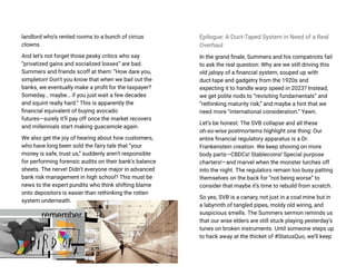 landlord who’s rented rooms to a bunch of circus
clowns.
And let’s not forget those pesky critics who say
“privatized gains and socialized losses” are bad.
Summers and friends scoff at them: “How dare you,
simpleton! Don’t you know that when we bail out the
banks, we eventually make a profit for the taxpayer?
Someday… maybe… if you just wait a few decades
and squint really hard.” This is apparently the
financial equivalent of buying avocado
futures—surely it’ll pay off once the market recovers
and millennials start making guacamole again.
We also get the joy of hearing about how customers,
who have long been sold the fairy tale that “your
money is safe, trust us,” suddenly aren’t responsible
for performing forensic audits on their bank’s balance
sheets. The nerve! Didn’t everyone major in advanced
bank risk management in high school? This must be
news to the expert pundits who think shifting blame
onto depositors is easier than rethinking the rotten
system underneath.
Epilogue: A Duct-Taped System in Need of a Real
Overhaul
In the grand finale, Summers and his compatriots fail
to ask the real question: Why are we still driving this
old jalopy of a financial system, souped up with
duct-tape and gadgetry from the 1920s and
expecting it to handle warp speed in 2023? Instead,
we get polite nods to “revisiting fundamentals” and
“rethinking maturity risk,” and maybe a hint that we
need more “international consideration.” Yawn.
Let’s be honest: The SVB collapse and all these
oh-so-wise postmortems highlight one thing: Our
entire financial regulatory apparatus is a Dr.
Frankenstein creation. We keep shoving on more
body parts—CBDCs! Stablecoins! Special purpose
charters!—and marvel when the monster lurches off
into the night. The regulators remain too busy patting
themselves on the back for “not being worse” to
consider that maybe it’s time to rebuild from scratch.
So yes, SVB is a canary, not just in a coal mine but in
a labyrinth of tangled pipes, moldy old wiring, and
suspicious smells. The Summers sermon reminds us
that our wise elders are still stuck playing yesterday’s
tunes on broken instruments. Until someone steps up
to hack away at the thicket of #StatusQuo, we’ll keep
 