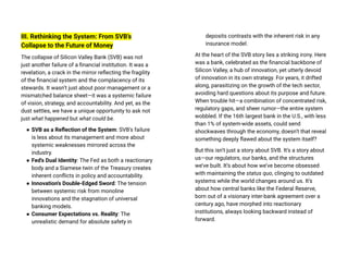 III. Rethinking the System: From SVB’s
Collapse to the Future of Money
The collapse of Silicon Valley Bank (SVB) was not
just another failure of a financial institution. It was a
revelation, a crack in the mirror reflecting the fragility
of the financial system and the complacency of its
stewards. It wasn’t just about poor management or a
mismatched balance sheet—it was a systemic failure
of vision, strategy, and accountability. And yet, as the
dust settles, we have a unique opportunity to ask not
just what happened but what could be.
● SVB as a Reflection of the System: SVB's failure
is less about its management and more about
systemic weaknesses mirrored across the
industry.
● Fed's Dual Identity: The Fed as both a reactionary
body and a Siamese twin of the Treasury creates
inherent conflicts in policy and accountability.
● Innovation's Double-Edged Sword: The tension
between systemic risk from monoline
innovations and the stagnation of universal
banking models.
● Consumer Expectations vs. Reality: The
unrealistic demand for absolute safety in
deposits contrasts with the inherent risk in any
insurance model.
At the heart of the SVB story lies a striking irony. Here
was a bank, celebrated as the financial backbone of
Silicon Valley, a hub of innovation, yet utterly devoid
of innovation in its own strategy. For years, it drifted
along, parasitizing on the growth of the tech sector,
avoiding hard questions about its purpose and future.
When trouble hit—a combination of concentrated risk,
regulatory gaps, and sheer rumor—the entire system
wobbled. If the 16th largest bank in the U.S., with less
than 1% of system-wide assets, could send
shockwaves through the economy, doesn’t that reveal
something deeply flawed about the system itself?
But this isn’t just a story about SVB. It’s a story about
us—our regulators, our banks, and the structures
we’ve built. It’s about how we’ve become obsessed
with maintaining the status quo, clinging to outdated
systems while the world changes around us. It’s
about how central banks like the Federal Reserve,
born out of a visionary inter-bank agreement over a
century ago, have morphed into reactionary
institutions, always looking backward instead of
forward.
 