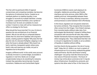 The Fed, with its patchwork DNA of regional
compromises and competing mandates, has become
the epitome of institutional inertia. Created as an
interbank platform to stabilize liquidity, it now
struggles to reconcile its multiple identities: a lender,
a regulator, a payments facilitator, and a symbol of
monetary trust. Its tools are outdated, its vision
unclear. It reacts to crises with ad hoc measures but
offers no strategy for the future.
What should the future look like? For one, it’s time to
question the very architecture of our financial
system. Why do we still rely on composite balance
sheets that mix short-term liabilities with long-term
assets, creating systemic fragility? Why does the Fed
play the role of a reluctant firefighter, stepping in only
when the house is already ablaze? Why haven’t we
built a real-time, transparent system where every
bank’s risks and reserves are visible, not just to
regulators but to the public?
Imagine a different world. In this world, every account
is directly mirrored in a central ledger, accessible to
regulators in real time. Banks are no longer
conglomerates trying to do everything for everyone;
instead, they specialize, becoming lean, focused
monoliners. Stablecoins and Central Bank Digital
Currencies (CBDCs) coexist, each playing to its
strengths: stablecoins providing user-friendly
interfaces and niche services, while CBDCs offer
stability and trust. Interoperability between these
forms of money is seamless, allowing consumers
and businesses to switch between them effortlessly.
In this future, regulators are not passive observers
but active architects. They recognize that innovation
often comes from the fringes—from fintech startups,
from monoline banks willing to take risks, from
technologies like blockchain. Instead of stifling these
innovations with one-size-fits-all rules, they create
flexible frameworks that encourage experimentation
while managing risks. They understand that their role
is not just to regulate but to enable, to act as arbiters
of liquidity, to stabilize without stifling.
And then there’s the big question: the role of money
itself. Today, the U.S. dollar is as much a system of
infrastructure as it is a currency, underpinning global
trade and finance. But this dominance is being
challenged—not just by rivals like China but by the
very nature of financial innovation. The future of
money may not be about currencies at all. It may be
about infrastructure: the platforms, protocols, and
systems that allow value to flow. In this future, the
 