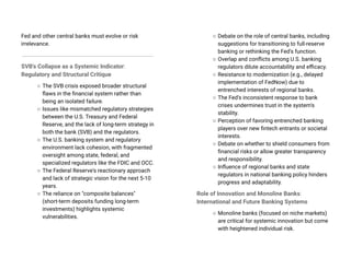 Fed and other central banks must evolve or risk
irrelevance.
SVB's Collapse as a Systemic Indicator:
Regulatory and Structural Critique
○ The SVB crisis exposed broader structural
flaws in the financial system rather than
being an isolated failure.
○ Issues like mismatched regulatory strategies
between the U.S. Treasury and Federal
Reserve, and the lack of long-term strategy in
both the bank (SVB) and the regulators.
○ The U.S. banking system and regulatory
environment lack cohesion, with fragmented
oversight among state, federal, and
specialized regulators like the FDIC and OCC.
○ The Federal Reserve's reactionary approach
and lack of strategic vision for the next 5-10
years.
○ The reliance on "composite balances"
(short-term deposits funding long-term
investments) highlights systemic
vulnerabilities.
○ Debate on the role of central banks, including
suggestions for transitioning to full-reserve
banking or rethinking the Fed's function.
○ Overlap and conflicts among U.S. banking
regulators dilute accountability and efficacy.
○ Resistance to modernization (e.g., delayed
implementation of FedNow) due to
entrenched interests of regional banks.
○ The Fed's inconsistent response to bank
crises undermines trust in the system's
stability.
○ Perception of favoring entrenched banking
players over new fintech entrants or societal
interests.
○ Debate on whether to shield consumers from
financial risks or allow greater transparency
and responsibility.
○ Influence of regional banks and state
regulators in national banking policy hinders
progress and adaptability.
Role of Innovation and Monoline Banks:
International and Future Banking Systems
○ Monoline banks (focused on niche markets)
are critical for systemic innovation but come
with heightened individual risk.
 