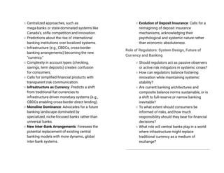 ○ Centralized approaches, such as
mega-banks or state-dominated systems like
Canada's, stifle competition and innovation.
○ Predictions about the rise of international
banking institutions over localized systems.
○ Infrastructure (e.g., CBDCs, cross-border
banking arrangements) becoming the new
"currency."
○ Complexity in account types (checking,
savings, term deposits) creates confusion
for consumers.
○ Calls for simplified financial products with
transparent risk communication.
○ Infrastructure as Currency: Predicts a shift
from traditional fiat currencies to
infrastructure-driven monetary systems (e.g.,
CBDCs enabling cross-border direct lending).
○ Monoline Dominance: Advocates for a future
banking landscape dominated by
specialized, niche-focused banks rather than
universal banks.
○ New Inter-Bank Arrangements: Foresees the
potential replacement of existing central
banking models with more dynamic, global
inter-bank systems.
○ Evolution of Deposit Insurance: Calls for a
reimagining of deposit insurance
mechanisms, acknowledging their
psychological and systemic nature rather
than economic absoluteness.
Role of Regulators: System Design, Future of
Currency and Banking
○ Should regulators act as passive observers
or active risk mitigators in systemic crises?
○ How can regulators balance fostering
innovation while maintaining systemic
stability?
○ Are current banking architectures and
composite balance norms sustainable, or is
a shift to full-reserve or narrow banking
inevitable?
○ To what extent should consumers be
informed of risks, and how much
responsibility should they bear for financial
decisions?
○ What role will central banks play in a world
where infrastructure might replace
traditional currency as a medium of
exchange?
 