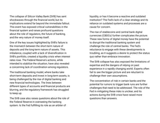 The collapse of Silicon Valley Bank (SVB) has sent
shockwaves through the financial world, but its
implications extend far beyond the immediate fallout.
This event has exposed critical vulnerabilities in the
financial system and raises profound questions
about the role of regulators, the future of banking,
and the very nature of money itself.
One of the key issues highlighted by SVB's failure is
the mismatch between the short-term nature of
deposits and the long-term nature of assets. This
imbalance, coupled with a lack of diversification in
SVB's portfolio, created a liquidity crisis when interest
rates rose. The Federal Reserve's actions, while
intended to stabilize the situation, have also revealed
a concerning lack of coordination among regulators.
The traditional banking model, where banks take
short-term deposits and invest in long-term assets, is
being challenged by the rise of digital banking and
new financial technologies. The lines between
different types of accounts and financial products are
blurring, and the regulatory framework has struggled
to keep up.
The SVB case also raises questions about the role of
the Federal Reserve in overseeing the banking
system. Is the Fed fulfilling its role as an arbiter of
liquidity, or has it become a reactive and outdated
institution? The Fed's lack of a clear strategy and its
reliance on outdated systems and processes are a
cause for concern.
The rise of stablecoins and central bank digital
currencies (CBDCs) further complicates the picture.
These new forms of digital money have the potential
to disrupt the traditional banking system and
challenge the role of central banks. The Fed's
reluctance to engage with these developments is
troubling, as it suggests a desire to protect the status
quo rather than embrace innovation.
The SVB collapse has also exposed the limitations of
expertise and the dangers of relying on past
experience in a rapidly changing world. Experts often
fail to see the bigger picture and are reluctant to
challenge their own assumptions.
The concentration of risk in certain banks and the
potential for rumors to trigger bank runs are further
challenges that need to be addressed. The role of the
Fed in mitigating these risks is unclear, and its
actions during the SVB crisis have raised more
questions than answers.
 