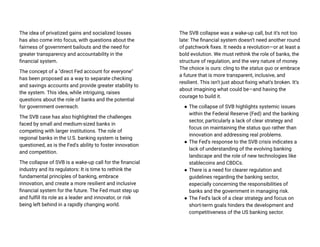 The idea of privatized gains and socialized losses
has also come into focus, with questions about the
fairness of government bailouts and the need for
greater transparency and accountability in the
financial system.
The concept of a "direct Fed account for everyone"
has been proposed as a way to separate checking
and savings accounts and provide greater stability to
the system. This idea, while intriguing, raises
questions about the role of banks and the potential
for government overreach.
The SVB case has also highlighted the challenges
faced by small and medium-sized banks in
competing with larger institutions. The role of
regional banks in the U.S. banking system is being
questioned, as is the Fed's ability to foster innovation
and competition.
The collapse of SVB is a wake-up call for the financial
industry and its regulators: It is time to rethink the
fundamental principles of banking, embrace
innovation, and create a more resilient and inclusive
financial system for the future. The Fed must step up
and fulfill its role as a leader and innovator, or risk
being left behind in a rapidly changing world.
The SVB collapse was a wake-up call, but it’s not too
late: The financial system doesn’t need another round
of patchwork fixes. It needs a revolution—or at least a
bold evolution. We must rethink the role of banks, the
structure of regulation, and the very nature of money.
The choice is ours: cling to the status quo or embrace
a future that is more transparent, inclusive, and
resilient. This isn’t just about fixing what’s broken. It’s
about imagining what could be—and having the
courage to build it.
● The collapse of SVB highlights systemic issues
within the Federal Reserve (Fed) and the banking
sector, particularly a lack of clear strategy and
focus on maintaining the status quo rather than
innovation and addressing real problems.
● The Fed's response to the SVB crisis indicates a
lack of understanding of the evolving banking
landscape and the role of new technologies like
stablecoins and CBDCs.
● There is a need for clearer regulation and
guidelines regarding the banking sector,
especially concerning the responsibilities of
banks and the government in managing risk.
● The Fed's lack of a clear strategy and focus on
short-term goals hinders the development and
competitiveness of the US banking sector.
 