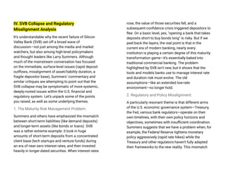 IV. SVB Collapse and Regulatory
Misalignment Analysis
It’s understandable why the recent failure of Silicon
Valley Bank (SVB) set off a broad wave of
discussion—not just among the media and market
watchers, but also among high-level policymakers
and thought leaders like Larry Summers. Although
much of the mainstream conversation has focused
on the immediate, surface-level issues (rapid deposit
outflows, misalignment of asset/liability duration, a
fragile depositor base), Summers’ commentary and
similar critiques are attempting to point out that the
SVB collapse may be symptomatic of more systemic,
deeply-rooted issues within the U.S. financial and
regulatory system. Let’s unpack some of the points
you raised, as well as some underlying themes.
1. The Maturity Risk Management Problem:
Summers and others have emphasized the mismatch
between short-term liabilities (like demand deposits)
and longer-term assets (like bonds or loans). SVB
was a rather extreme example: it took in huge
amounts of short-term deposits from a concentrated
client base (tech startups and venture funds) during
an era of near-zero interest rates, and then invested
heavily in longer-dated securities. When interest rates
rose, the value of those securities fell, and a
subsequent confidence crisis triggered depositors to
flee. On a basic level, yes, "opening a bank that takes
deposits short to buy bonds long" is risky. But if we
peel back the layers, the real point is that in the
current era of modern banking, nearly every
institution is playing a certain degree of this maturity
transformation game—it’s essentially baked into
traditional commercial banking. The problem
highlighted by SVB isn’t new, but it shows that the
tools and models banks use to manage interest rate
and duration risk must evolve. The old
assumptions—like an extended low-rate
environment—no longer hold.
2. Regulatory and Policy Misalignment:
A particularly resonant theme is that different arms
of the U.S. economic governance system—Treasury,
the Fed, various bank regulators—operate on their
own timelines, with their own policy horizons and
objectives, sometimes with insufficient coordination.
Summers suggests that we have a problem when, for
example, the Federal Reserve tightens monetary
policy aggressively (rapid rate hikes) while the
Treasury and other regulators haven’t fully adapted
their frameworks to the new reality. This mismatch
 