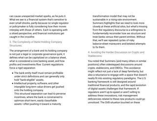 can cause unexpected market sparks, as he puts it.
What we see is a financial system that’s sensitive to
even small shocks, partly because no single regulator
or policymaker is fully considering how their moves
interplay with those of others. Each is operating with
a siloed perspective, and financial institutions get
caught in the crossfire.
3. The Complexity of Bank/Holding Company
Structures:
The arrangement of a bank and its holding company
is not just a legal or corporate governance quirk; it
defines what can be capitalized on a balance sheet,
what is considered a core banking asset, and how
profits and investments flow. Current regulations
force a rigid separation:
● The bank entity itself must remain profitable
under strict definitions and can generally only
hold “bank-eligible” assets.
● Intellectual property, software, and other
intangible long-term value drivers get pushed
onto the holding company.
This structural separation can lead to perverse
incentives, where the bank is constrained to
optimize short-term, easily classifiable
assets—often pushing it toward a maturity
transformation model that may not be
sustainable in a rising-rate environment.
Summers highlights that we need to look more
closely at these artificial silos, but what’s missing
from the regulatory discourse is a willingness to
fundamentally reconsider how we structure and
treat banks versus their parent entities. Without
that, we’ll see repeated cycles of risky
balance-sheet maneuvers and belated attempts
to fix them.
4. Avoiding the Harder Discussion on Crypto and
Stablecoins:
You noted that Summers (and many others in similar
positions) often sidestepped discussions around
crypto, stablecoins, and CBDCs. This avoidance
might reflect not just a lack of deep familiarity, but
also a reluctance to engage with a space that doesn’t
neatly fit into existing regulatory paradigms. The U.S.
banking framework is still designed around
traditional financial products, and the rapid evolution
of digital assets challenges that framework. If
regulators aren’t up-to-speed or aren’t willing to
address these innovations, risk management
deficiencies related to these new products could go
unnoticed. The SVB situation touched on these
 
