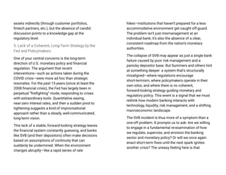 assets indirectly (through customer portfolios,
fintech partners, etc.), but the absence of candid
discussion points to a knowledge gap at the
regulatory level.
5. Lack of a Coherent, Long-Term Strategy by the
Fed and Policymakers:
One of your central concerns is the long-term
direction of U.S. monetary policy and financial
regulation. The argument that recent
interventions—such as actions taken during the
COVID crisis—were more ad hoc than strategic
resonates. For the past 15 years (since at least the
2008 financial crisis), the Fed has largely been in
perpetual “firefighting” mode, responding to crises
with extraordinary tools. Quantitative easing,
near-zero interest rates, and then a sudden pivot to
tightening suggests a kind of improvisational
approach rather than a steady, well-communicated,
long-term vision.
This lack of a stable, forward-looking strategy leaves
the financial system constantly guessing, and banks
like SVB (and their depositors) often make decisions
based on assumptions of continuity that can
suddenly be undermined. When the environment
changes abruptly—like a rapid series of rate
hikes—institutions that haven’t prepared for a less
accommodative environment get caught off-guard.
The problem isn’t just mismanagement at an
individual bank; it’s also the absence of a clear,
consistent roadmap from the nation’s monetary
authorities.
The collapse of SVB may appear as just a single bank
failure caused by poor risk management and a
panicky depositor base. But Summers and others hint
at something deeper: a system that’s structurally
misaligned—where regulations encourage
short-termism, where policymakers operate in their
own silos, and where there is no coherent,
forward-looking strategy guiding monetary and
regulatory policy. This event is a signal that we must
rethink how modern banking interacts with
technology, liquidity, risk management, and a shifting
macroeconomic landscape.
The SVB incident is thus more of a symptom than a
one-off problem. It prompts us to ask: Are we willing
to engage in a fundamental re-examination of how
we regulate, supervise, and envision the banking
sector and monetary policy? Or will we once again
enact short-term fixes until the next spark ignites
another crisis? The uneasy feeling here is that
 